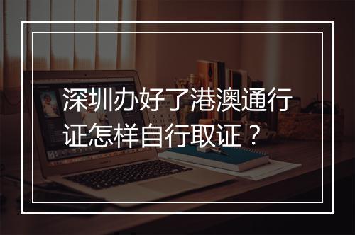 深圳办好了港澳通行证怎样自行取证？