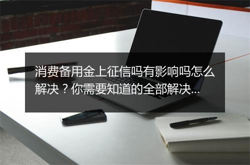 消费备用金上征信吗有影响吗怎么解决？你需要知道的全部解决方法