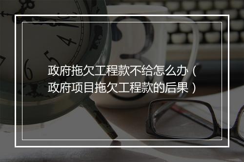 政府拖欠工程款不给怎么办（政府项目拖欠工程款的后果）