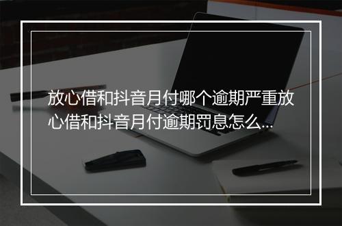 放心借和抖音月付哪个逾期严重放心借和抖音月付逾期罚息怎么算，哪个逾期严重