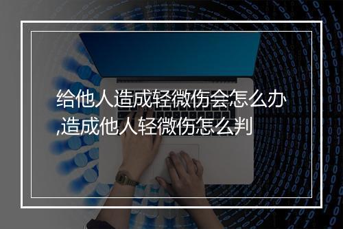 给他人造成轻微伤会怎么办,造成他人轻微伤怎么判
