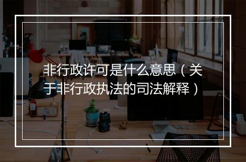 非行政许可是什么意思（关于非行政执法的司法解释）