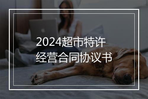 2024超市特许经营合同协议书
