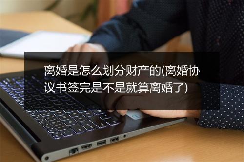 离婚是怎么划分财产的(离婚协议书签完是不是就算离婚了)