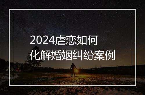 2024虐恋如何化解婚姻纠纷案例