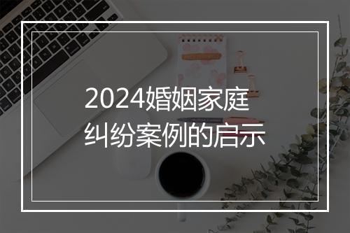 2024婚姻家庭纠纷案例的启示
