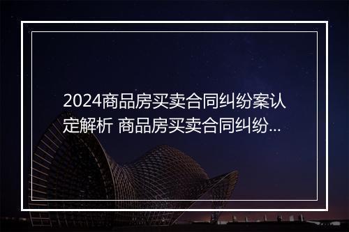 2024商品房买卖合同纠纷案认定解析 商品房买卖合同纠纷案由