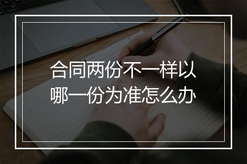 合同两份不一样以哪一份为准怎么办