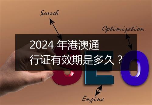 2024 年港澳通行证有效期是多久？
