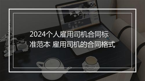 2024个人雇用司机合同标准范本 雇用司机的合同格式