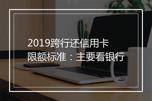 2019跨行还信用卡限额标准：主要看银行
