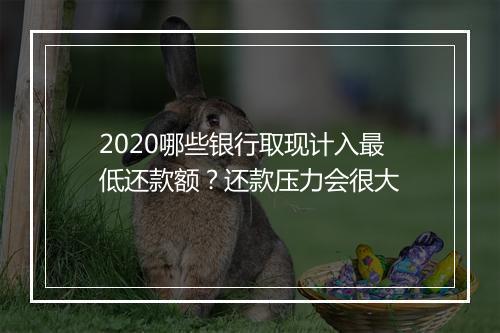 2020哪些银行取现计入最低还款额？还款压力会很大