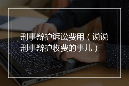 刑事辩护诉讼费用（说说刑事辩护收费的事儿）