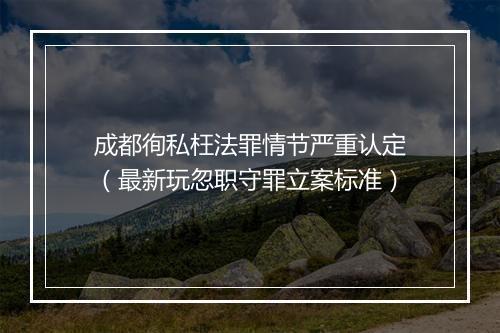 成都徇私枉法罪情节严重认定（最新玩忽职守罪立案标准）