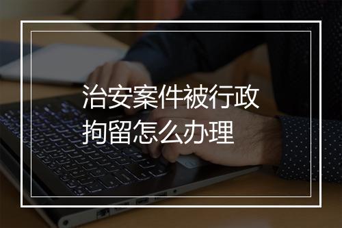 治安案件被行政拘留怎么办理