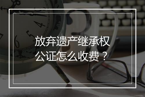 放弃遗产继承权公证怎么收费？