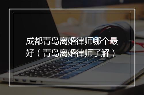 成都青岛离婚律师哪个最好（青岛离婚律师了解）