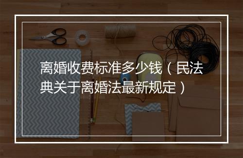 离婚收费标准多少钱（民法典关于离婚法最新规定）