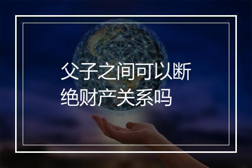 父子之间可以断绝财产关系吗