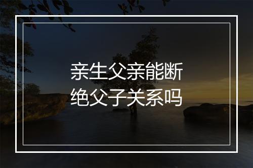 亲生父亲能断绝父子关系吗
