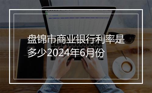 盘锦市商业银行利率是多少2024年6月份