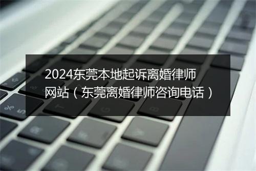 2024东莞本地起诉离婚律师网站（东莞离婚律师咨询电话）