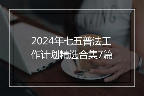 2024年七五普法工作计划精选合集7篇