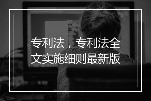 专利法，专利法全文实施细则最新版