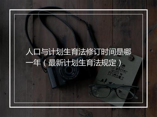人口与计划生育法修订时间是哪一年（最新计划生育法规定）
