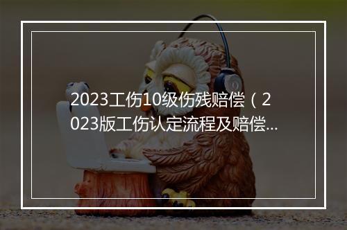 2023工伤10级伤残赔偿（2023版工伤认定流程及赔偿标准）