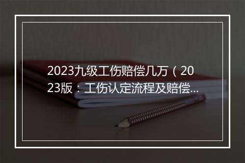 2023九级工伤赔偿几万（2023版：工伤认定流程及赔偿标准）