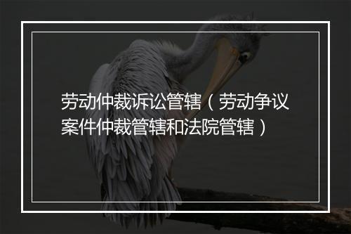 劳动仲裁诉讼管辖（劳动争议案件仲裁管辖和法院管辖）