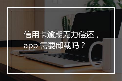 信用卡逾期无力偿还，app 需要卸载吗？