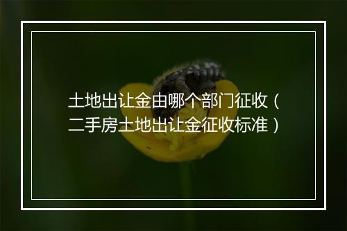 土地出让金由哪个部门征收（二手房土地出让金征收标准）