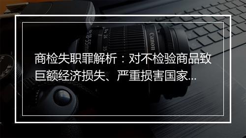 商检失职罪解析：对不检验商品致巨额经济损失、严重损害国家利益的行为予以立案