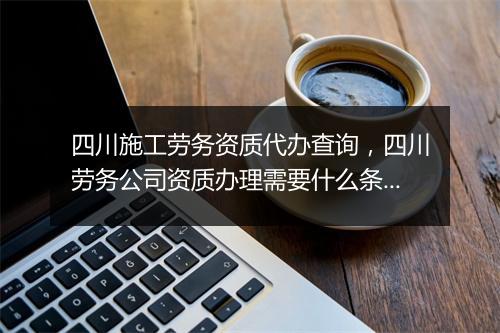 四川施工劳务资质代办查询，四川劳务公司资质办理需要什么条件