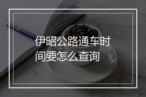 伊昭公路通车时间要怎么查询