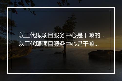 以工代赈项目服务中心是干嘛的，以工代赈项目服务中心是干嘛的啊