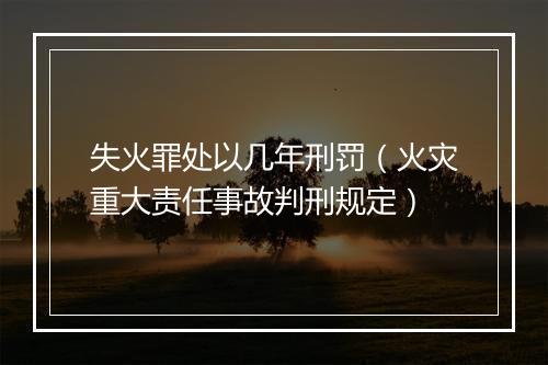 失火罪处以几年刑罚（火灾重大责任事故判刑规定）