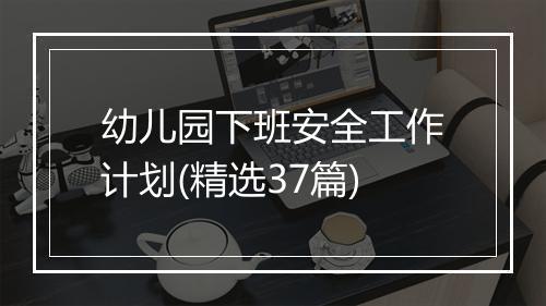 幼儿园下班安全工作计划(精选37篇)