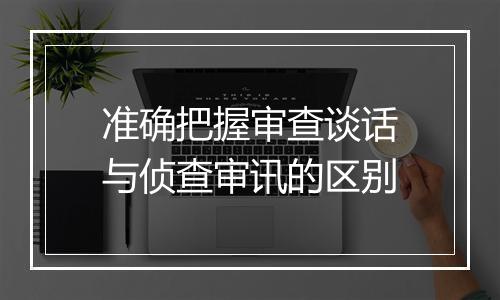 准确把握审查谈话与侦查审讯的区别