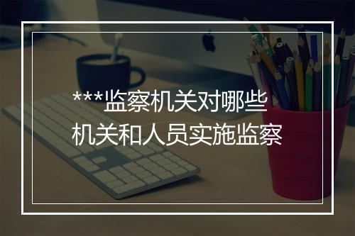 ***监察机关对哪些机关和人员实施监察