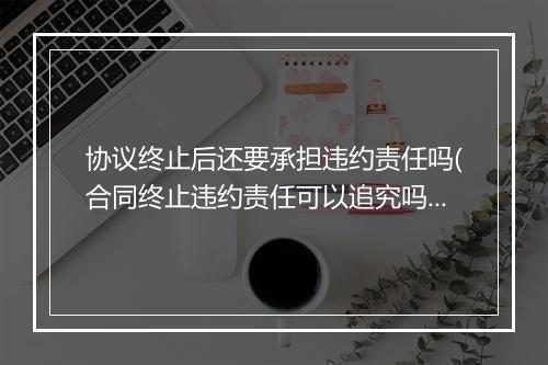 协议终止后还要承担违约责任吗(合同终止违约责任可以追究吗)