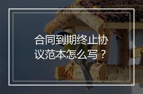 合同到期终止协议范本怎么写？