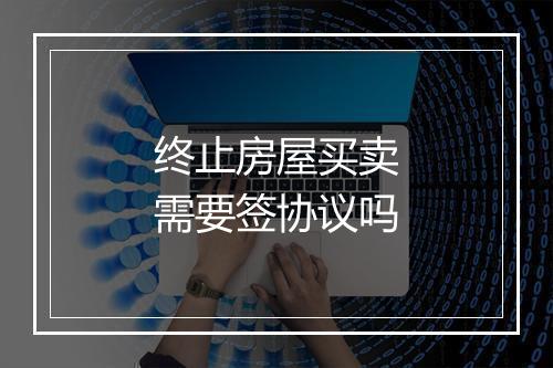 终止房屋买卖需要签协议吗