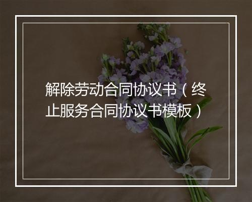 解除劳动合同协议书（终止服务合同协议书模板）