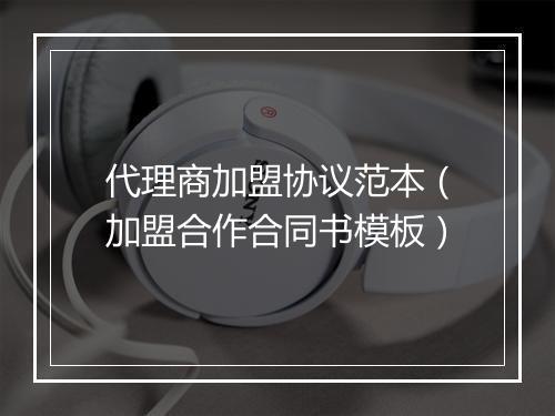 代理商加盟协议范本（加盟合作合同书模板）