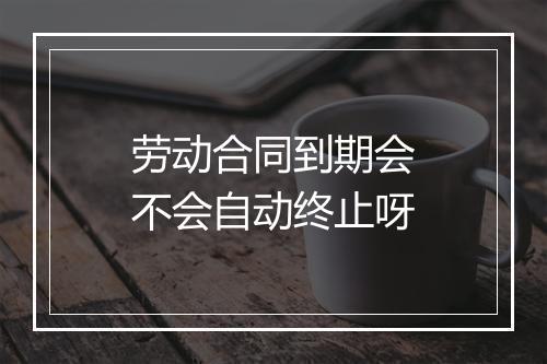 劳动合同到期会不会自动终止呀