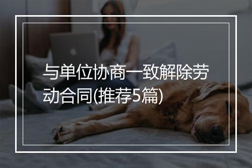 与单位协商一致解除劳动合同(推荐5篇)