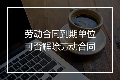 劳动合同到期单位可否解除劳动合同
